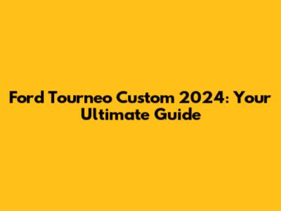 Ford Tourneo Custom 2024: Your Ultimate Guide