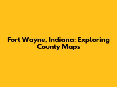 Fort Wayne, Indiana: Exploring County Maps