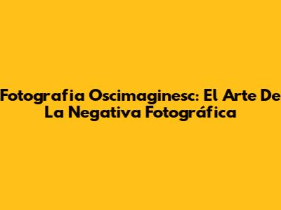 Fotografia Oscimaginesc: El Arte De La Negativa Fotográfica