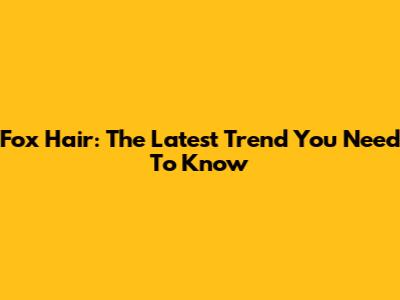 Fox Hair: The Latest Trend You Need To Know