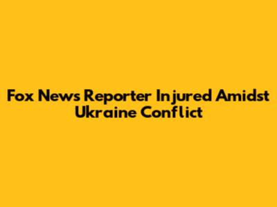 Fox News Reporter Injured Amidst Ukraine Conflict