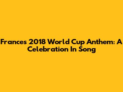 France's 2018 World Cup Anthem: A Celebration In Song