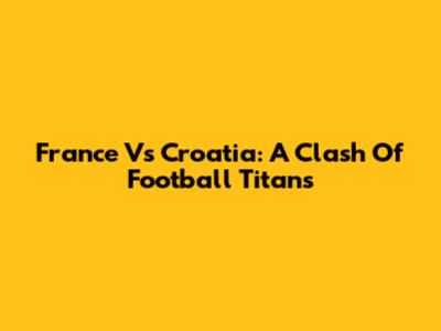 France Vs Croatia: A Clash Of Football Titans