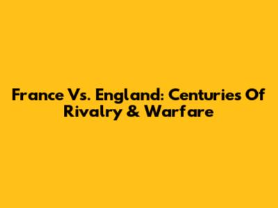 France Vs. England: Centuries Of Rivalry & Warfare
