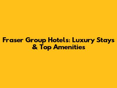 Fraser Group Hotels: Luxury Stays & Top Amenities