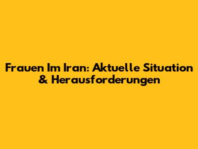 Frauen Im Iran: Aktuelle Situation & Herausforderungen