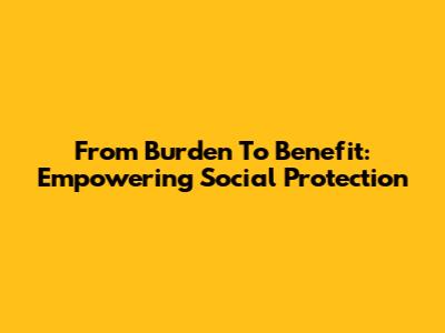 From Burden To Benefit: Empowering Social Protection