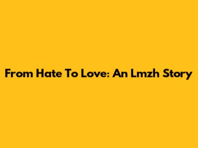 From Hate To Love: An Lmzh Story