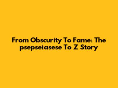 From Obscurity To Fame: The "psepseiasese To Z" Story