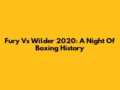 Fury Vs Wilder 2020: A Night Of Boxing History