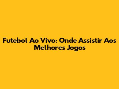 Futebol Ao Vivo: Onde Assistir Aos Melhores Jogos