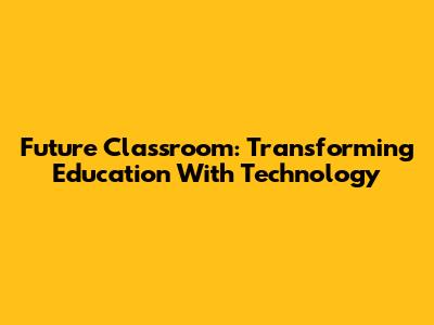Future Classroom: Transforming Education With Technology