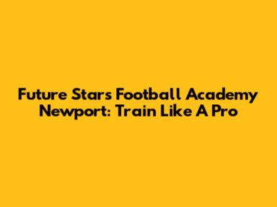 Future Stars Football Academy Newport: Train Like A Pro