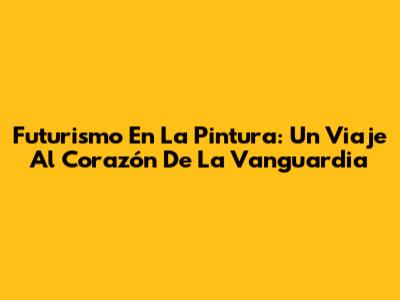 Futurismo En La Pintura: Un Viaje Al Corazón De La Vanguardia