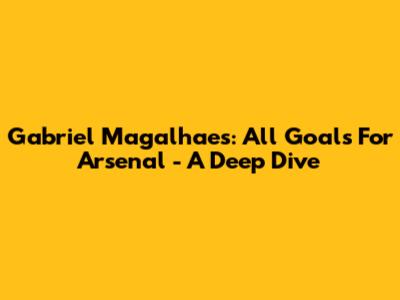 Gabriel Magalhaes: All Goals For Arsenal - A Deep Dive