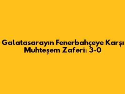Galatasaray'ın Fenerbahçe'ye Karşı Muhteşem Zaferi: 3-0