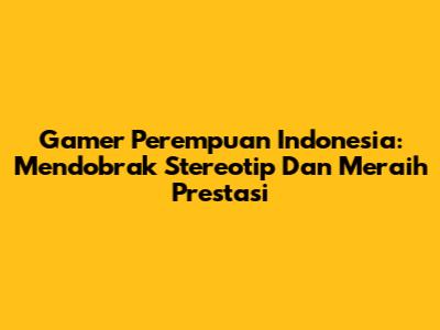 Gamer Perempuan Indonesia: Mendobrak Stereotip Dan Meraih Prestasi