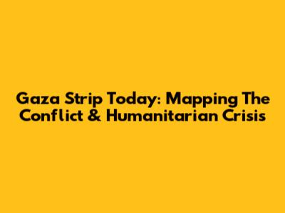 Gaza Strip Today: Mapping The Conflict & Humanitarian Crisis