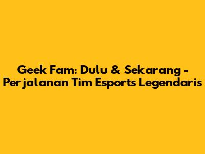 Geek Fam: Dulu & Sekarang - Perjalanan Tim Esports Legendaris