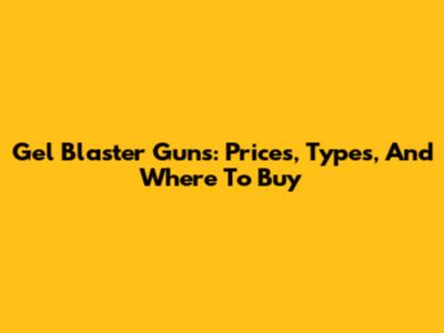 Gel Blaster Guns: Prices, Types, And Where To Buy