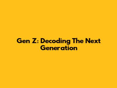 Gen Z: Decoding The Next Generation