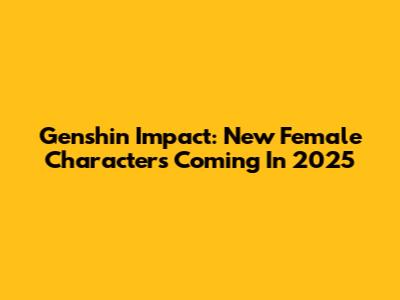 Genshin Impact: New Female Characters Coming In 2025
