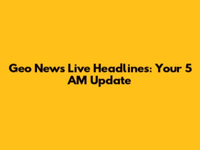 Geo News Live Headlines: Your 5 AM Update