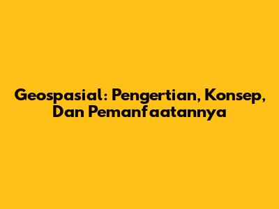 Geospasial: Pengertian, Konsep, Dan Pemanfaatannya