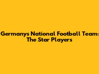 Germany's National Football Team: The Star Players