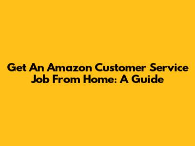 Get An Amazon Customer Service Job From Home: A Guide