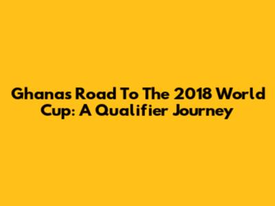 Ghana's Road To The 2018 World Cup: A Qualifier Journey