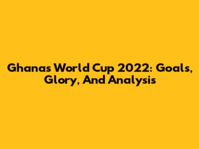 Ghana's World Cup 2022: Goals, Glory, And Analysis