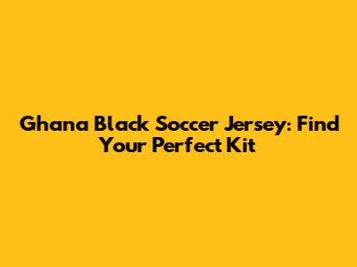 Ghana Black Soccer Jersey: Find Your Perfect Kit