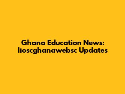 Ghana Education News: Iioscghanawebsc Updates