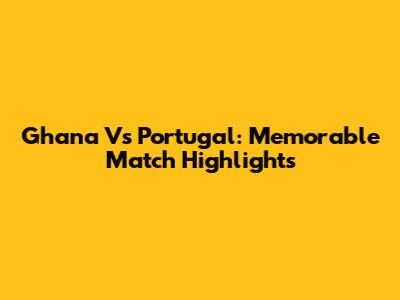 Ghana Vs Portugal: Memorable Match Highlights