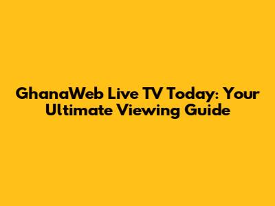 GhanaWeb Live TV Today: Your Ultimate Viewing Guide