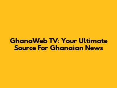 GhanaWeb TV: Your Ultimate Source For Ghanaian News