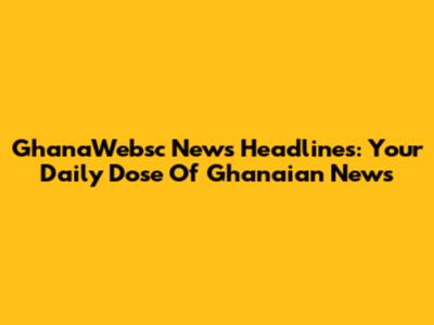 GhanaWebsc News Headlines: Your Daily Dose Of Ghanaian News