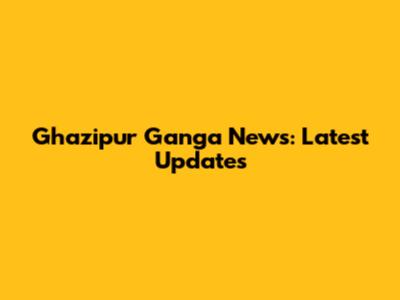 Ghazipur Ganga News: Latest Updates