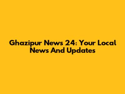 Ghazipur News 24: Your Local News And Updates