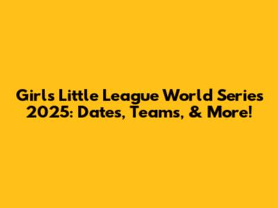 Girls Little League World Series 2025: Dates, Teams, & More!