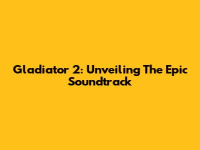 Gladiator 2: Unveiling The Epic Soundtrack