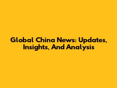 Global China News: Updates, Insights, And Analysis