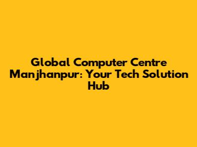 Global Computer Centre Manjhanpur: Your Tech Solution Hub