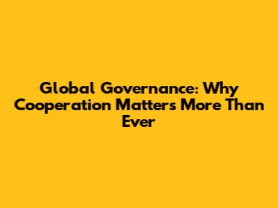 Global Governance: Why Cooperation Matters More Than Ever