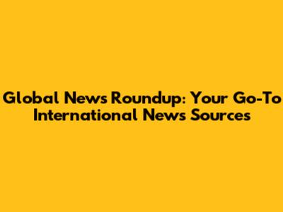 Global News Roundup: Your Go-To International News Sources