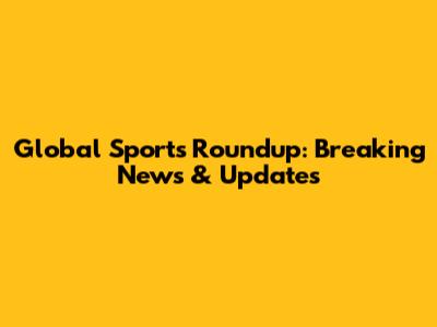 Global Sports Roundup: Breaking News & Updates