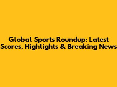 Global Sports Roundup: Latest Scores, Highlights & Breaking News