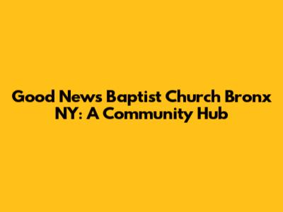Good News Baptist Church Bronx NY: A Community Hub