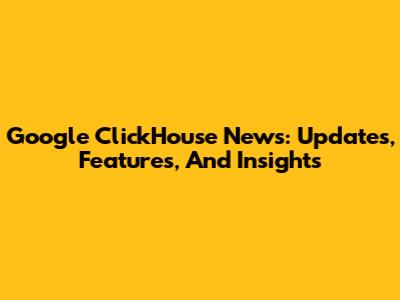 Google ClickHouse News: Updates, Features, And Insights